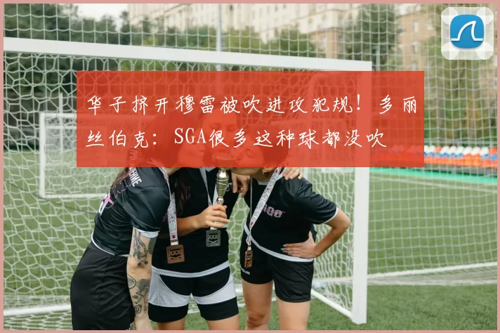 华子挤开穆雷被吹进攻犯规!多丽丝伯克:SGA很多这种球都没吹