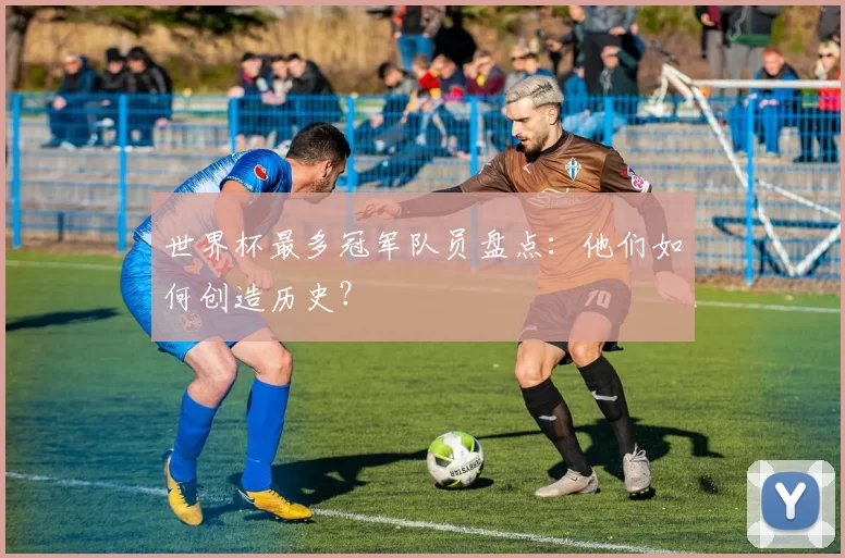 世界杯最多冠军队员盘点:他们如何创造历史?