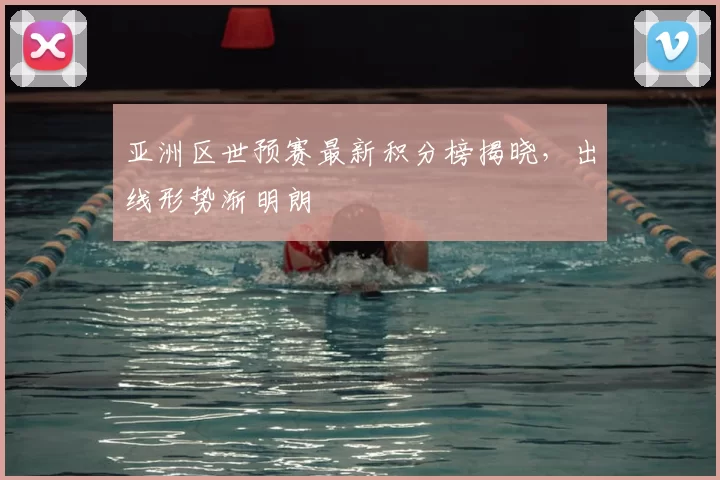 亚洲区世预赛最新积分榜揭晓，出线形势渐明朗