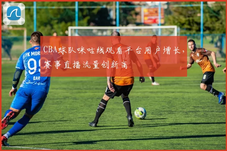 CBA球队咪咕线观看平台用户增长,赛事直播流量创新高