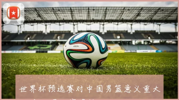 世界杯预选赛对中国男篮意义重大 决定世界大赛资格