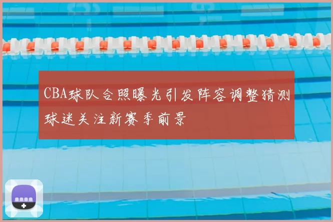 CBA球队合照曝光引发阵容调整猜测球迷关注新赛季前景
