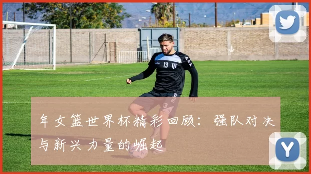年女篮世界杯精彩回顾:强队对决与新兴力量的崛起