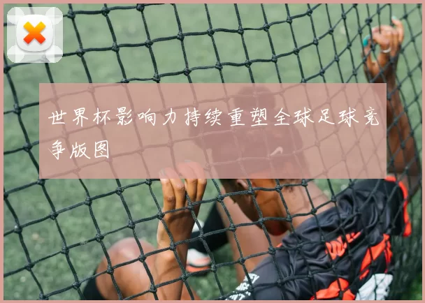 世界杯影响力持续重塑全球足球竞争版图