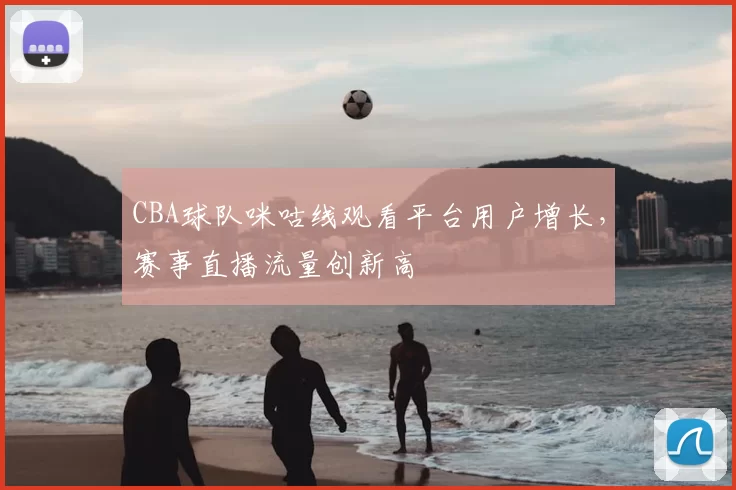 CBA球队咪咕线观看平台用户增长,赛事直播流量创新高