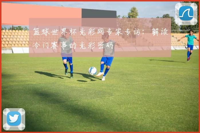 篮球世界杯竞彩网专家专访：解读冷门赛事的竞彩密码