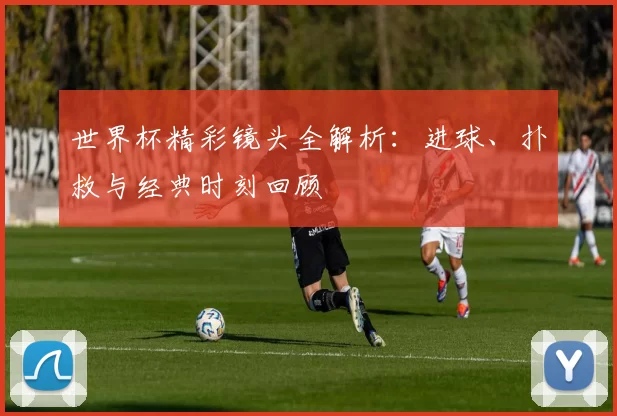 世界杯精彩镜头全解析:进球、扑救与经典时刻回顾
