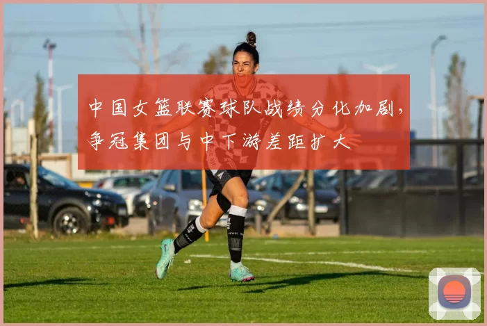 中国女篮联赛球队战绩分化加剧，争冠集团与中下游差距扩大
