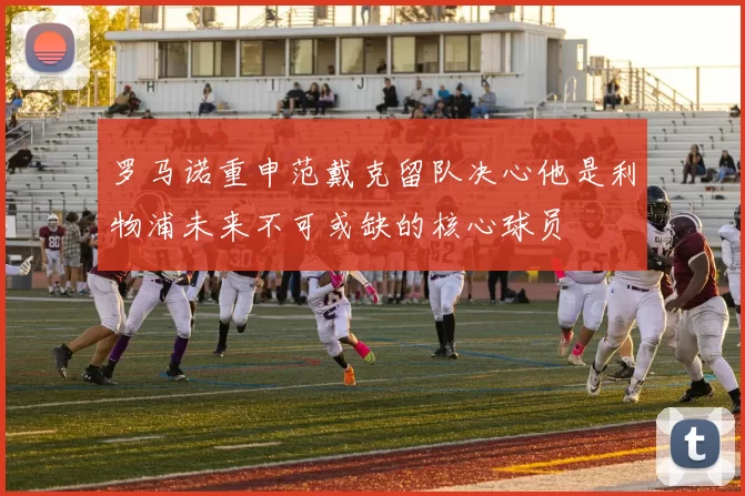 罗马诺重申范戴克留队决心他是利物浦未来不可或缺的核心球员