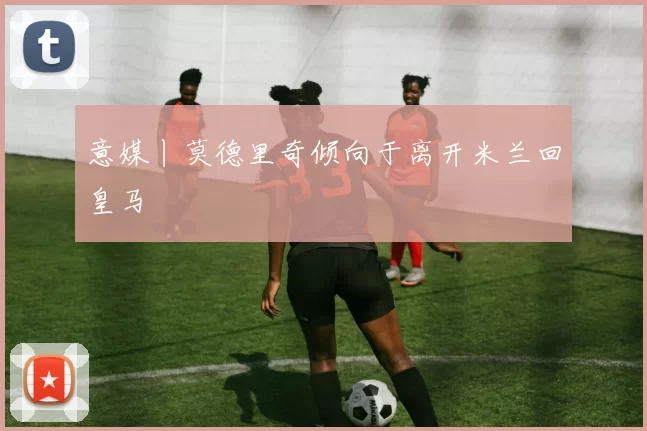 意媒丨莫德里奇倾向于离开米兰回皇马