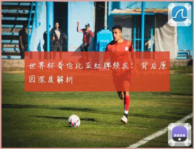 世界杯哥伦比亚红牌频发:背后原因深度解析