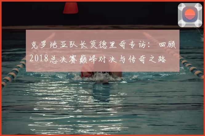 克罗地亚队长莫德里奇专访:回顾2018总决赛巅峰对决与传奇之路