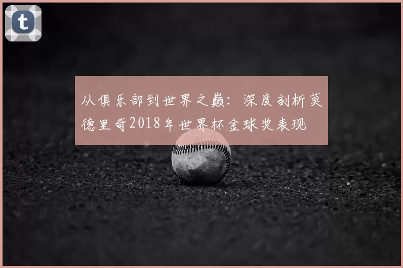 从俱乐部到世界之巅:深度剖析莫德里奇2018年世界杯金球奖表现