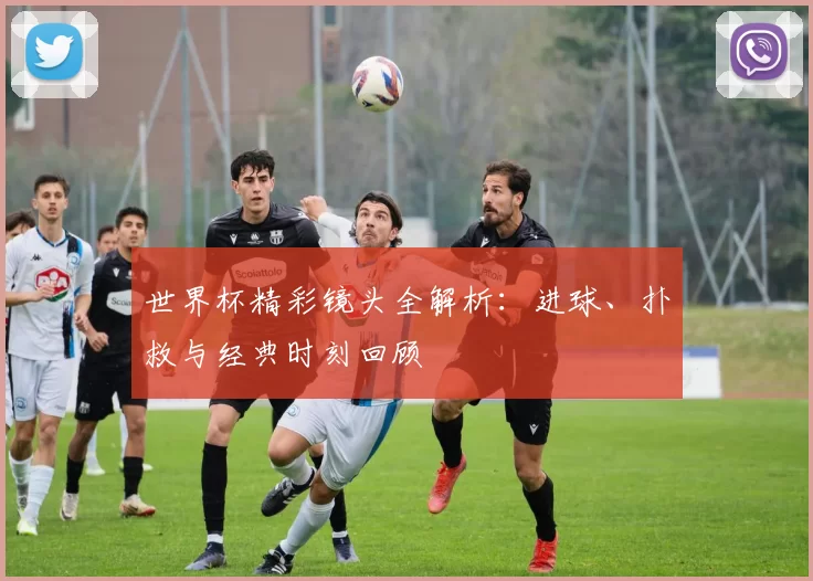 世界杯精彩镜头全解析:进球、扑救与经典时刻回顾