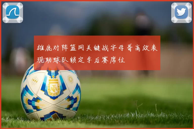 雄鹿对阵篮网关键战字母哥高效表现助球队锁定季后赛席位