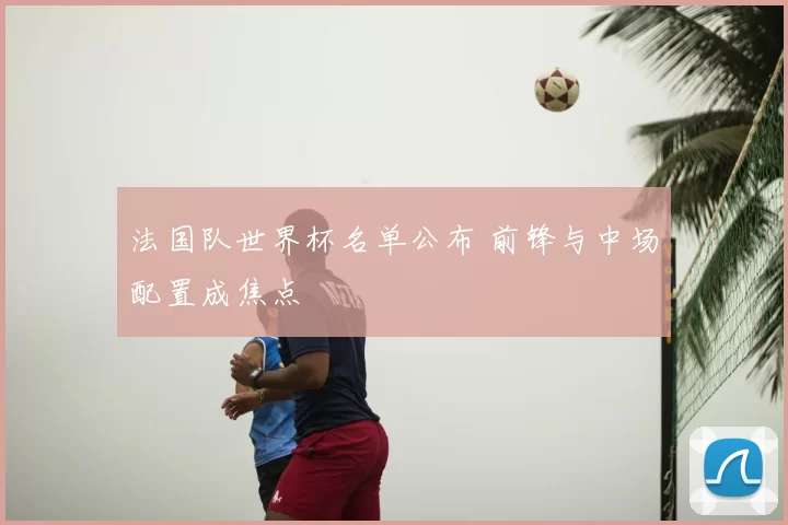 法国队世界杯名单公布 前锋与中场配置成焦点
