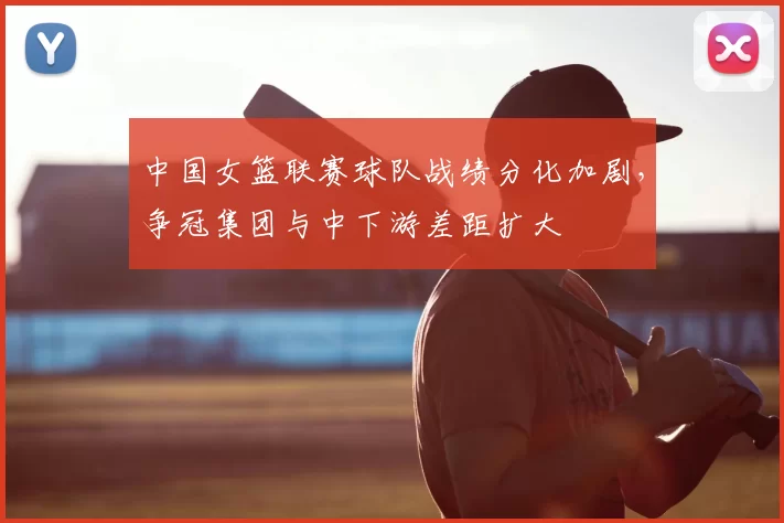 中国女篮联赛球队战绩分化加剧，争冠集团与中下游差距扩大