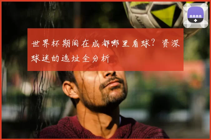 世界杯期间在成都哪里看球?资深球迷的选址全分析