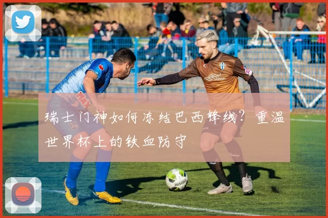 瑞士门神如何冻结巴西锋线？重温世界杯上的铁血防守