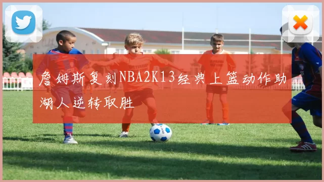 詹姆斯复刻NBA2K13经典上篮动作助湖人逆转取胜
