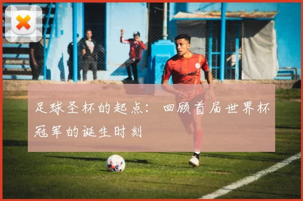 足球圣杯的起点:回顾首届世界杯冠军的诞生时刻