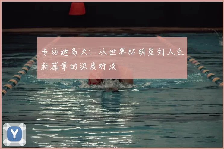 专访迪乌夫:从世界杯明星到人生新篇章的深度对谈