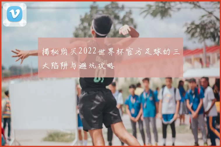 揭秘购买2022世界杯官方足球的三大陷阱与避坑攻略