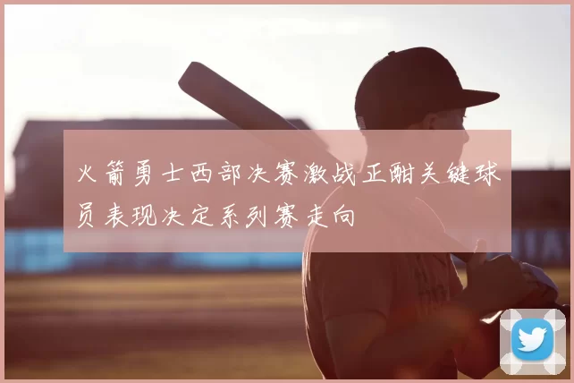 火箭勇士西部决赛激战正酣关键球员表现决定系列赛走向