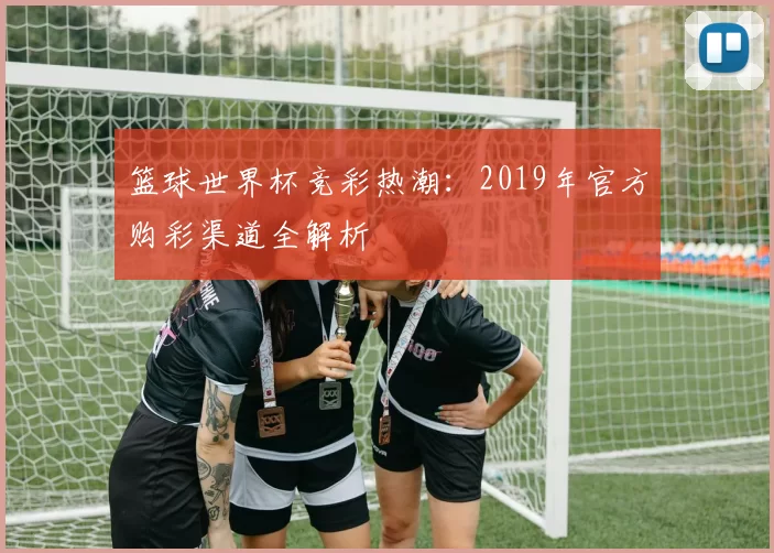 篮球世界杯竞彩热潮:2019年官方购彩渠道全解析
