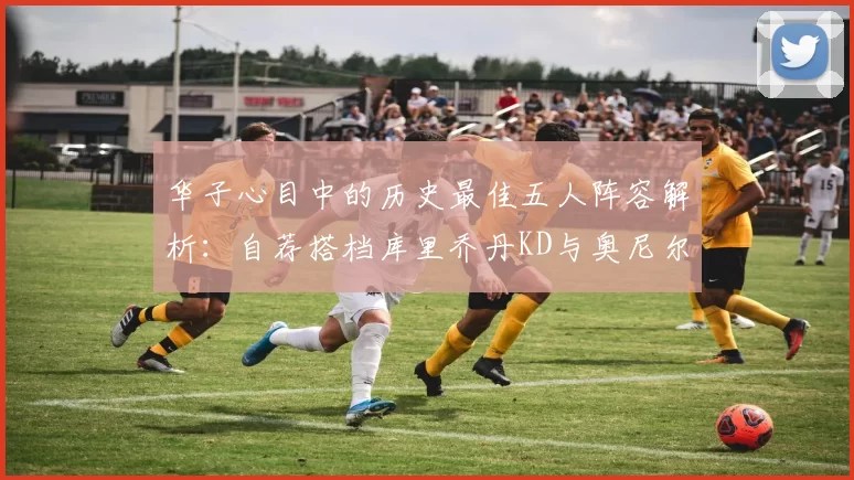 华子心目中的历史最佳五人阵容解析：自荐搭档库里乔丹KD与奥尼尔共襄盛举
