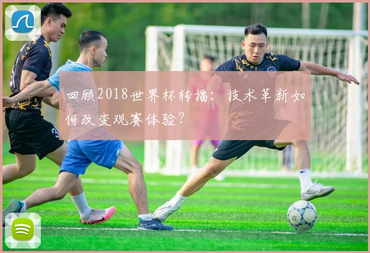 回顾2018世界杯转播:技术革新如何改变观赛体验?