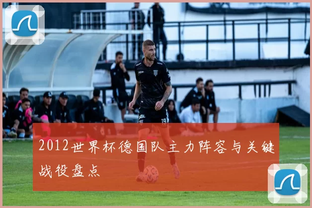 2012世界杯德国队主力阵容与关键战役盘点