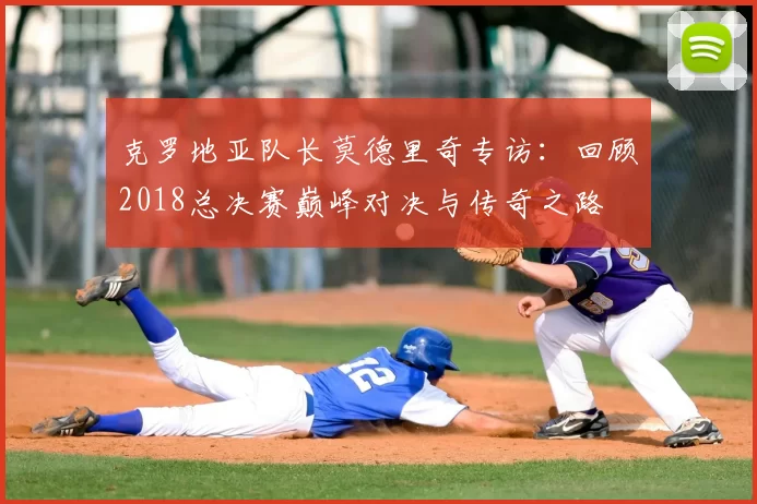 克罗地亚队长莫德里奇专访：回顾2018总决赛巅峰对决与传奇之路
