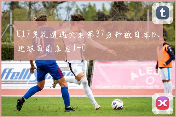 U17男足遭遇失利第37分钟被日本队进球目前落后1-0