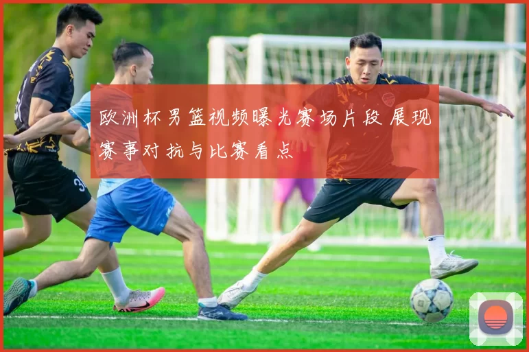 欧洲杯男篮视频曝光赛场片段 展现赛事对抗与比赛看点