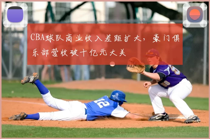 CBA球队商业收入差距扩大,豪门俱乐部营收破十亿元大关