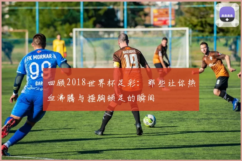 回顾2018世界杯足彩:那些让你热血沸腾与捶胸顿足的瞬间