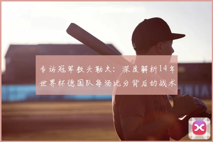 专访冠军教头勒夫:深度解析14年世界杯德国队每场比分背后的战术布局