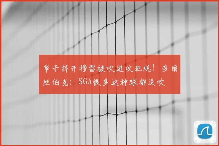 华子挤开穆雷被吹进攻犯规!多丽丝伯克:SGA很多这种球都没吹
