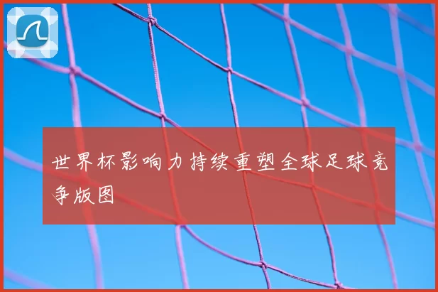 世界杯影响力持续重塑全球足球竞争版图