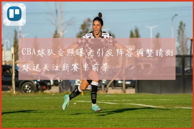 CBA球队合照曝光引发阵容调整猜测球迷关注新赛季前景