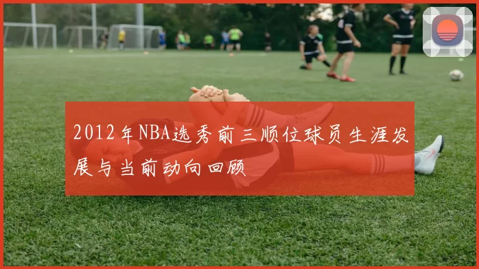 2012年NBA选秀前三顺位球员生涯发展与当前动向回顾