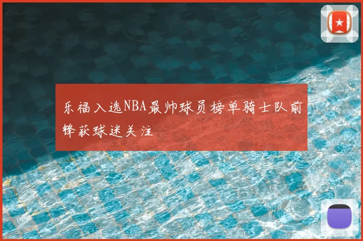 乐福入选NBA最帅球员榜单骑士队前锋获球迷关注