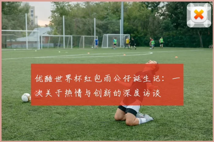 优酷世界杯红包雨公仔诞生记：一次关于热情与创新的深度访谈