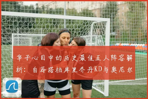 华子心目中的历史最佳五人阵容解析：自荐搭档库里乔丹KD与奥尼尔共襄盛举
