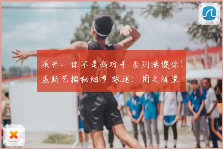滚开,你不是我对手 否则揍傻你!孟新艺揭秘细节 球迷:国之栋梁