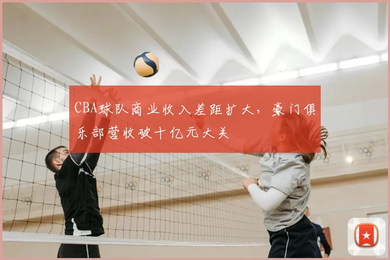 CBA球队商业收入差距扩大，豪门俱乐部营收破十亿元大关