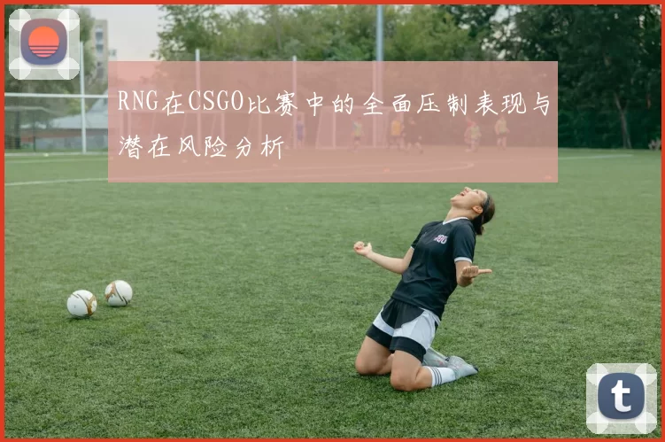 RNG在CSGO比赛中的全面压制表现与潜在风险分析