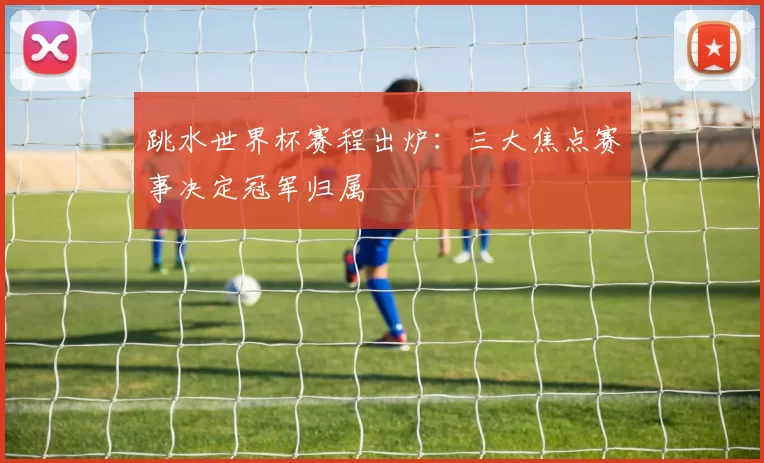 跳水世界杯赛程出炉：三大焦点赛事决定冠军归属