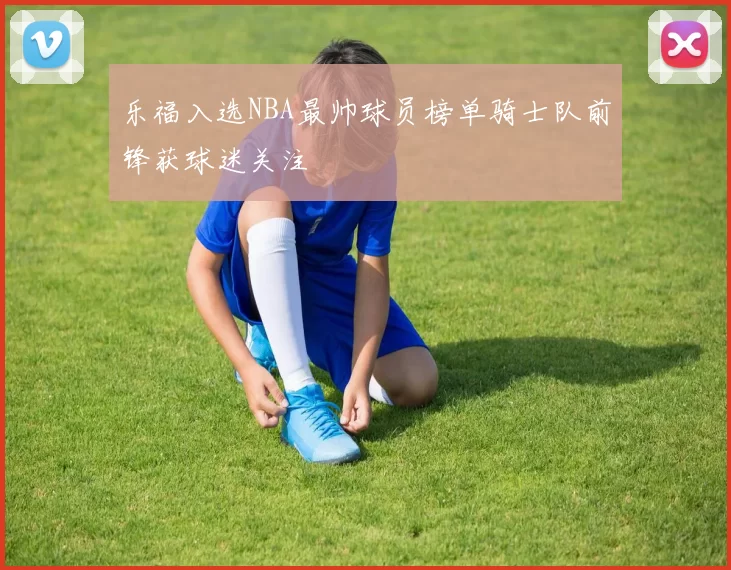 乐福入选NBA最帅球员榜单骑士队前锋获球迷关注